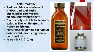 SPIRIT VARNISH
• Spirit varnish is a solutions of
shellac and spirit resins
dissolved in commercial
alcohol(methylated spirits).
• The are only suitable for internals
surfaces like furniture(e.g. in
French polishing).
• Polyurethane varnish is a type of
resin varnish producing a very
durable finish.
• Its cost is RS- 230/kg
 