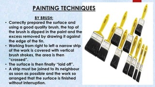 PAINTING TECHNIQUES
BY BRUSH:
• Correctly prepared the surface and
using a good quality brush, the top of
the brush is dipped in the paint and the
excess removed by drawing it against
the edge of the tin.
• Working from right to left a narrow strip
of the work is covered with vertical
brush strokes, the area is then
“crossed”.
• The surface is then finally “laid off”.
• A strip must be joined to its neighbour
as soon as possible and the work so
arranged that the surface is finished
without interruption.
 