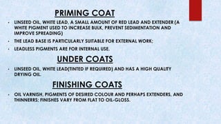 PRIMING COAT
• LINSEED OIL, WHITE LEAD, A SMALL AMOUNT OF RED LEAD AND EXTENDER (A
WHITE PIGMENT USED TO INCREASE BULK, PREVENT SEDIMENTATION AND
IMPROVE SPREADING)
• THE LEAD BASE IS PARTICULARLY SUITABLE FOR EXTERNAL WORK;
• LEADLESS PIGMENTS ARE FOR INTERNAL USE.
UNDER COATS
• LINSEED OIL, WHITE LEAD(TINTED IF REQUIRED) AND HAS A HIGH QUALITY
DRYING OIL.
FINISHING COATS
• OIL VARNISH, PIGMENTS OF DESIRED COLOUR AND PERHAPS EXTENDERS, AND
THINNERRS; FINISHES VARY FROM FLAT TO OIL-GLOSS.
 