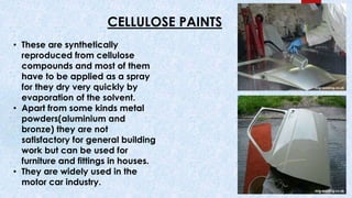 CELLULOSE PAINTS
• These are synthetically
reproduced from cellulose
compounds and most of them
have to be applied as a spray
for they dry very quickly by
evaporation of the solvent.
• Apart from some kinds metal
powders(aluminium and
bronze) they are not
satisfactory for general building
work but can be used for
furniture and fittings in houses.
• They are widely used in the
motor car industry.
 