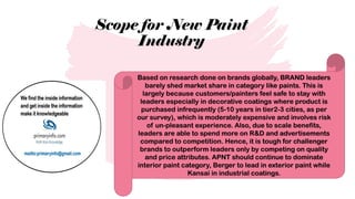 Scope for New Paint
Industry
Based on research done on brands globally, BRAND leaders
barely shed market share in category like paints. This is
largely because customers/painters feel safe to stay with
leaders especially in decorative coatings where product is
purchased infrequently (5-10 years in tier2-3 cities, as per
our survey), which is moderately expensive and involves risk
of un-pleasant experience. Also, due to scale benefits,
leaders are able to spend more on R&D and advertisements
compared to competition. Hence, it is tough for challenger
brands to outperform leaders only by competing on quality
and price attributes. APNT should continue to dominate
interior paint category, Berger to lead in exterior paint while
Kansai in industrial coatings.
 