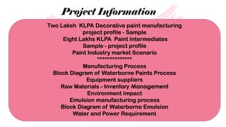 Project Information
Two Laksh KLPA Decorative paint manufacturing
project profile - Sample
Eight Lakhs KLPA Paint Intermediates
Sample - project profile
Paint Industry market Scenario
**************
Manufacturing Process
Block Diagram of Waterborne Paints Process
Equipment suppliers
Raw Materials - Inventory Management
Environment Impact
Emulsion manufacturing process
Block Diagram of Waterborne Emulsion
Water and Power Requirement
 