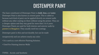 DISTEMPER PAINT
The basic constituent of Distemper Paint is chalk, lime, and water.
Distemper Paint is also known as cement paint. This is called so
because such kind of paint can be applied directly on cement walls
without any other coating on them without using the primer. They are
a cheaper option and they stay good for more than 3 to 4 years.
Distemper Paints are used for both interior and exterior walls by
painters in Bangalore. They usually need two coatings.
Distemper paint is thin and not durable, but can be made
inexpensively and can achieve nearly any color.
• It is used as a cost effective Painting Solution.
• Used For Painting Interior Walls
TYPES : Acrylic and Synthetic
 