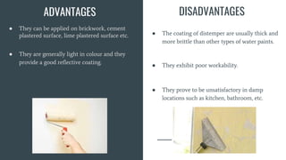 ● They can be applied on brickwork, cement
plastered surface, lime plastered surface etc.
● They are generally light in colour and they
provide a good reflective coating.
ADVANTAGES DISADVANTAGES
● The coating of distemper are usually thick and
more brittle than other types of water paints.
● They exhibit poor workability.
● They prove to be unsatisfactory in damp
locations such as kitchen, bathroom, etc.
 