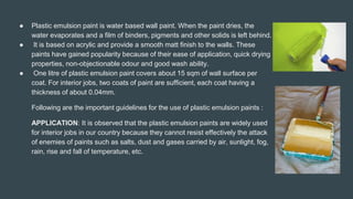 ● Plastic emulsion paint is water based wall paint. When the paint dries, the
water evaporates and a film of binders, pigments and other solids is left behind.
● It is based on acrylic and provide a smooth matt finish to the walls. These
paints have gained popularity because of their ease of application, quick drying
properties, non-objectionable odour and good wash ability.
● One litre of plastic emulsion paint covers about 15 sqm of wall surface per
coat. For interior jobs, two coats of paint are sufficient, each coat having a
thickness of about 0.04mm.
Following are the important guidelines for the use of plastic emulsion paints :
APPLICATION: It is observed that the plastic emulsion paints are widely used
for interior jobs in our country because they cannot resist effectively the attack
of enemies of paints such as salts, dust and gases carried by air, sunlight, fog,
rain, rise and fall of temperature, etc.
 