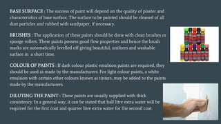 BASE SURFACE : The success of paint will depend on the quality of plaster and
characteristics of base surface. The surface to be painted should be cleaned of all
dust particles and rubbed with sandpaper, if necessary.
BRUSHES : The application of these paints should be done with clean brushes or
sponge rollers. These paints possess good flow properties and hence the brush
marks are automatically levelled off giving beautiful, uniform and washable
surface in a short time.
COLOUR OF PAINTS : If dark colour plastic emulsion paints are required, they
should be used as made by the manufacturers. For light colour paints, a white
emulsion with certain other colours known as tinters, may be added to the paints
made by the manufacturers.
DILUTING THE PAINT : These paints are usually supplied with thick
consistency. In a general way, it can be stated that half litre extra water will be
required for the first coat and quarter litre extra water for the second coat.
 
