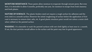 MOISTURE RESISTANCE: These paints allow moisture to evaporate through minute pores. But even
then, it is desirable to allow 4 months, preferably one year, for moisture to escape from fresh masonry
and fresh plaster.
NATURE OF SURFACE : The plastic binders need not require a rough surface for adhesion and the
even stick to a smooth surface. However the initial roughening of surface before the application of first
coat is necessary to remove dust, salts, etc. A good plastic emulsion paint would not colour a moist cloth
when rubbed on the painted surface.
WASHING : It is desirable to wash the painted surfaces with wet cloth lightly at least once in a month.
If not, the dust particles would adhere to the surface and the paint may lose its good appearance.
 