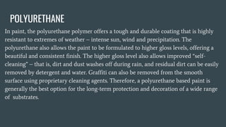 POLYURETHANE
In paint, the polyurethane polymer offers a tough and durable coating that is highly
resistant to extremes of weather – intense sun, wind and precipitation. The
polyurethane also allows the paint to be formulated to higher gloss levels, offering a
beautiful and consistent finish. The higher gloss level also allows improved “self-
cleaning” – that is, dirt and dust washes off during rain, and residual dirt can be easily
removed by detergent and water. Graffiti can also be removed from the smooth
surface using proprietary cleaning agents. Therefore, a polyurethane based paint is
generally the best option for the long-term protection and decoration of a wide range
of substrates.
 