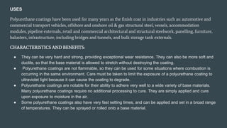 USES
Polyurethane coatings have been used for many years as the finish coat in industries such as: automotive and
commercial transport vehicles, offshore and onshore oil & gas structural steel, vessels, accommodation
modules, pipeline externals, retail and commercial architectural and structural steelwork, panelling, furniture,
balusters, infrastructure, including bridges and tunnels, and bulk storage tank externals.
CHARACTERISTICS AND BENEFITS:
● They can be very hard and strong, providing exceptional wear resistance. They can also be more soft and
ductile, so that the base material is allowed to stretch without destroying the coating.
● Polyurethane coatings are not flammable, so they can be used for some situations where combustion is
occurring in the same environment. Care must be taken to limit the exposure of a polyurethane coating to
ultraviolet light because it can cause the coating to degrade.
● Polyurethane coatings are notable for their ability to adhere very well to a wide variety of base materials.
Many polyurethane coatings require no additional processing to cure. They are simply applied and cure
upon exposure to moisture in the air.
● Some polyurethane coatings also have very fast setting times, and can be applied and set in a broad range
of temperatures. They can be sprayed or rolled onto a base material.
 