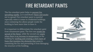 FIRE RETARDANT PAINTS
The fire-retardant paint helps to prevent fire
spreading rapidly, as it contributes flame and smoke
not to spread. Fire-retardant paint is essential
especially when it comes to residential buildings,
since containing fire allows people inside the
building to have more time to leave it.
It is important to differentiate fire retardant paint
from intumescent paint. The first one avoids the
spread of the flame, while the second one reacts
when there is an increase in temperature in the
building by swelling and creating a thick layer of
foam that insulates the elements that cover it,
containing the fire and preventing it from damaging
the structure of the building.
 