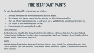 FIRE RETARDANT PAINTS
The main characteristics of fire-retardant paint are as follows:
● It reduces flammability and combustion of building materials it coats.
● Fire-retardant paint does not prevent fires from occurring, but delays the expansion of fires.
● There are different types and, depending on each type, it can be applied on metal, wood, lacquered surfaces, etc.
● It is suitable for both indoor and outdoor surfaces.
● It can be applied with spray gun, brush or roller.
For The Protection Of:
Roof Decks, Acoustical Ceiling Tile, Cellar Ceilings, Wooden Wainscoting in Stairways and Hallways, Walls, Doors, Plywood and Wallboard
Partitions, Structural Steel Members, Piers, Electrical and Communication Cables, Mass Transit People Movers, Aircraft Engine Firewalls, Ship
Bulkheads, and other surfaces requiring fire protection.
Used By:
Most public buildings: Schools, Colleges, Nursing and Old Age Homes, Child Care Centers, Hospitals, Penal Institutions, Apartments, Hotels,
Factories, Warehouses, Retail Stores, Restaurants, Utilities, Railroad and other Transportation Companies, Oil and Chemical Installations and
Military Installations.
 