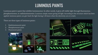 LUMINOUS PAINTS
Luminous paint is paint that exhibits luminescence. In other words, it gives off visible light through fluorescence,
phosphorescence, or radioluminescence. Luminous simply means giving off light. According to the structure which has been
applied, luminous paints can give back the light during 1-24 hours when the electricity cut or in dark.
There are three types of luminous paints :
1. Radioluminescent paint
2. Phosphorescent paint
3. Fluorescent paints
 