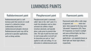 LUMINOUS PAINTS
Radioluminescent paint
Radioluminescent paint is a self-
luminous paint that consists of a small
amount of a radioactive isotope
(radionuclide) mixed with a
radioluminescent phosphor chemical.
Radioluminescent paint may still be
preferred in specialist applications,
such as diving watches.
Phosphorescent paint
Phosphorescent paint is commonly
called “glow-in the- dark” paint. It is
made from phosphors such as silver-
activated zinc sulfide or doped
strontium aluminate, and typically
glows a pale green to greenish-blue
color. This type of paint has been used
to mark escape paths in aircraft and
for decorative use such as “stars”
applied to walls and ceilings. It is an
alternative to radioluminescent paint.
Fluorescent paints
Fluorescent paints offer a wide range
of pigments and chroma which also
'glow' when exposed to the long-wave
"ultraviolet" frequencies (UV). These
UV frequencies are found in sunlight
and some artificial lights, but they—
and their glowing-paint
applications—are popularly known as
black light and 'black-light effects',
respectively.
 