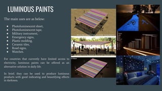 LUMINOUS PAINTS
The main uses are as below:
● Photoluminescent sheet,
● Photoluminescent tape,
● Military instrument,
● Emergency signs,
● Plastic molding,
● Ceramic tiles,
● Road signs,
● Watches.
For countries that currently have limited access to
electricity, luminous paints can be offered as an
alternative solution in daily life.
In brief; they can be used to produce luminous
products with good indicating and beautifying effects
in darkness.
 