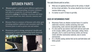 ● Bitumen paint is suited to many different applications
because of its weatherproofing, corrosion resistance
and adhesive properties. It is primarily used as a
protective coating for buildings, structures and items
constructed from iron, steel, concrete, masonry and
wood.
● Bitumen Paint is a mixture of bitumen with white sprit
including stabilizer additives and viscosities stuff. The
bitumen paint is used as prime coat and sealant.
● Bituminous paint is strong, waterproof, durable and
economical. It resists manufacturing harsh chemicals
and UV light. It also protects surfaces from rust.
How apply bitumen paint on surface :
● When you are applying bitumen paint on the surface, it should
be free of dust and debris. The surface should be free of oil and
moisture before using.
● It is better to wait 4-12 hours to get fully.
USES OF BITUMINOUS PAINT
● Bituminous Paints are alkaline resistant hence it is used for
underwater structure, weather protecting steel work,
waterproofing, wood, concrete and potable water tanks.
● It is also used for any exterior metal work and iron work such
as fire escapes, ladders, gutters, down pipes, railings, fences
and gates, etc.It is used to coat ferrous metals, non-ferrous
metals and other construction materials, even in marine
environments.
● It is a flexible coating solution that can be used both above and
below ground.
BITUMEN PAINTS
 