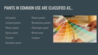 PAINTS IN COMMON USE ARE CLASSIFIED AS...
Oil paints Plastic paints
Cement paints Bituminous paints
Water paints Distemper paint
Epoxy paint Wood stain
Enamel Lacquer
Emulsion paint
 