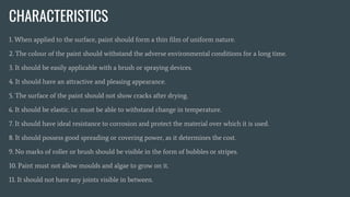 CHARACTERISTICS
1. When applied to the surface, paint should form a thin film of uniform nature.
2. The colour of the paint should withstand the adverse environmental conditions for a long time.
3. It should be easily applicable with a brush or spraying devices.
4. It should have an attractive and pleasing appearance.
5. The surface of the paint should not show cracks after drying.
6. It should be elastic. i.e. must be able to withstand change in temperature.
7. It should have ideal resistance to corrosion and protect the material over which it is used.
8. It should possess good spreading or covering power, as it determines the cost.
9. No marks of roller or brush should be visible in the form of bubbles or stripes.
10. Paint must not allow moulds and algae to grow on it.
11. It should not have any joints visible in between.
 