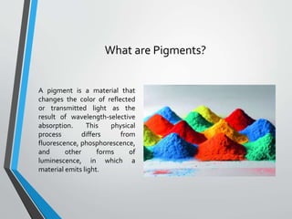 What are Pigments?
A pigment is a material that
changes the color of reflected
or transmitted light as the
result of wavelength-selective
absorption. This physical
process differs from
fluorescence, phosphorescence,
and other forms of
luminescence, in which a
material emits light.
 