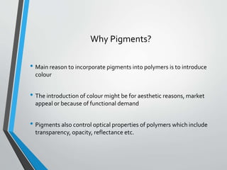 Why Pigments?
• Main reason to incorporate pigments into polymers is to introduce
colour
• The introduction of colour might be for aesthetic reasons, market
appeal or because of functional demand
• Pigments also control optical properties of polymers which include
transparency, opacity, reflectance etc.
 