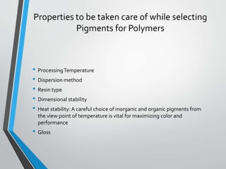 Properties to be taken care of while selecting
Pigments for Polymers
• ProcessingTemperature
• Dispersion method
• Resin type
• Dimensional stability
• Heat stability:A careful choice of inorganic and organic pigments from
the view point of temperature is vital for maximizing color and
performance
• Gloss
 