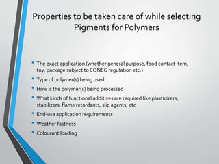 Properties to be taken care of while selecting
Pigments for Polymers
• The exact application (whether general purpose, food contact item,
toy, package subject to CONEG regulation etc.)
• Type of polymer(s) being used
• How is the polymer(s) being processed
• What kinds of functional additives are required like plasticizers,
stabilizers, flame retardants, slip agents, etc
• End-use application requirements
• Weather fastness
• Colourant loading
 