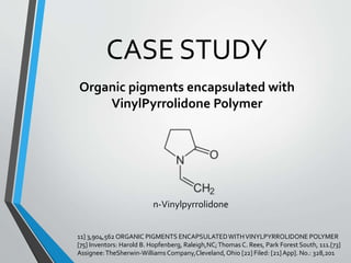 CASE STUDY
Organic pigments encapsulated with
VinylPyrrolidone Polymer
n-Vinylpyrrolidone
11] 3,904,562 ORGANIC PIGMENTS ENCAPSULATEDWITHVINYLPYRROLIDONE POLYMER
[75] Inventors: Harold B. Hopfenberg, Raleigh,NC;Thomas C. Rees, Park Forest South, 111.[73]
Assignee:TheSherwin-Williams Company,Cleveland, Ohio [22] Filed: [21]App]. No.: 328,201
 