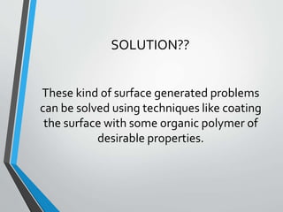 These kind of surface generated problems
can be solved using techniques like coating
the surface with some organic polymer of
desirable properties.
SOLUTION??
 