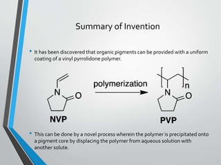 Summary of Invention
• It has been discovered that organic pigments can be provided with a uniform
coating of a vinyl pyrrolidone polymer.
• This can be done by a novel process wherein the polymer is precipitated onto
a pigment core by displacing the polymer from aqueous solution with
another solute.
 