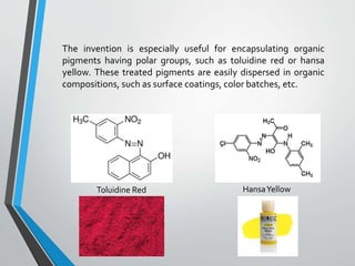 The invention is especially useful for encapsulating organic
pigments having polar groups, such as toluidine red or hansa
yellow. These treated pigments are easily dispersed in organic
compositions, such as surface coatings, color batches, etc.
Toluidine Red HansaYellow
 
