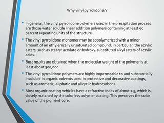 • In general, the vinyl pyrrolidone polymers used in the precipitation process
are those water soluble linear addition polymers containing at least 90
percent repeating units of the structure
• The vinyl pyrrolidone monomer may be copolymerized with a minor
amount of an ethylenically unsaturated compound, in particular, the acrylic
esters, such as stearyl acrylate or hydroxy-substituted alkyl esters of acrylic
acids.
• Best results are obtained when the molecular weight of the polymer is at
least about 300,000.
• The vinyl pyrrolidone polymers are highly impermeable to and substantially
insoluble in organic solvents used in protective and decorative coatings,
such as aromatic, aliphatic and alicyclic hydrocarbons.
• Most organic coating vehicles have a refractive index of about 1.5, which is
closely matched by the colorless polymer coating.This preserves the color
value of the pigment core.
Why vinyl pyrrolidone??
 