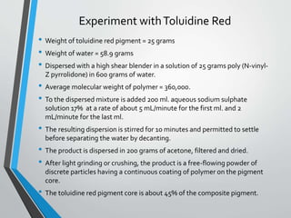 Experiment withToluidine Red
• Weight of toluidine red pigment = 25 grams
• Weight of water = 58.9 grams
• Dispersed with a high shear blender in a solution of 25 grams poly (N-vinyl-
Z pyrrolidone) in 600 grams of water.
• Average molecular weight of polymer = 360,000.
• To the dispersed mixture is added 200 ml. aqueous sodium sulphate
solution 17% at a rate of about 5 mL/minute for the first ml. and 2
mL/minute for the last ml.
• The resulting dispersion is stirred for 10 minutes and permitted to settle
before separating the water by decanting.
• The product is dispersed in 200 grams of acetone, filtered and dried.
• After light grinding or crushing, the product is a free-flowing powder of
discrete particles having a continuous coating of polymer on the pigment
core.
• The toluidine red pigment core is about 45% of the composite pigment.
 