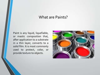 What are Paints?
Paint is any liquid, liquefiable,
or mastic composition that,
after application to a substrate
in a thin layer, converts to a
solid film. It is most commonly
used to protect, color, or
provide texture to objects.
 