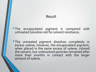 Result
•The encapsulated pigment is compared with
untreated toluidine red for solvent resistance.
•The untreated pigment dissolves completely in
excess xylene; however, the encapsulated pigment,
when placed in the same excess of xylene, colored
the solvent, but undissolved particles remained after
more than months in contact with the larger
amount of xylene.
 