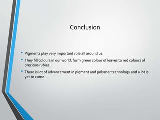 Conclusion
• Pigments play very important role all around us.
• They fill colours in our world, form green colour of leaves to red colours of
precious rubies.
• There is lot of advancement in pigment and polymer technology and a lot is
yet to come.
 