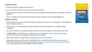 CEMENT PAINT:
• This kind of paint is found in powder form.
• It is easy to mix with water to achieve nice paint consistency.
• Cement paint has white or colored cement as the base and also contains pigments, accelerators, and other
additives.
• This is a durable and waterproof kind of paint type and commonly used in rough applications.
ACRYLIC PAINT:
• Acrylic paints are easy to work with and provide vibrant colors that you can manipulate to form different
textures and consistencies.
• Acrylic paints are water-based and consist of pigments that are distributed in an acrylic polymer
suspension.
• So, you have three main components that make up acrylic paints, pigment, acrylic binder, and water.
• Acrylic paint is a fast-drying paint made of pigment suspended in acrylic polymer emulsion and
plasticizers, silicone oils, defoamers, stabilizers, or metal soaps.
• Most acrylic paints are water-based, but become water-resistant when dry.
• Depending on how much the paint is diluted with water, or modified with acrylic gels, mediums, or
pastes, the finished acrylic painting can resemble a watercolor, a gouache, or an oil painting, or have its
own unique characteristics not attainable with other media.
 