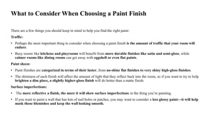 What to Consider When Choosing a Paint Finish
There are a few things you should keep in mind to help you find the right paint:
Traffic:
• Perhaps the most important thing to consider when choosing a paint finish is the amount of traffic that your room will
endure.
• Busy rooms like kitchens and playrooms will benefit from more durable finishes like satin and semi-gloss, while
calmer rooms like dining rooms can get away with eggshell or even flat paints.
Paint sheen:
• Paint finishes are categorized in terms of their luster, from no-shine flat finishes to very shiny high-gloss finishes.
• The shininess of each finish will affect the amount of light that they reflect back into the room, so if you want to try to help
brighten a dim place, a slightly higher-gloss finish will do better than a matte finish.
Surface imperfections:
• The more reflective a finish, the more it will show surface imperfections in the thing you’re painting.
• If you want to paint a wall that has lots of nail holes or patches, you may want to consider a less glossy paint—it will help
mask those blemishes and keep the wall looking smooth.
 