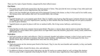 There are five types of paint finishes, categorized by their reflectiveness:
Flat/Matte:
• Flat paints (also called matte paints) have the least amount of shine. They provide the most coverage of any other paint and
require fewer coats to cover imperfections like nail holes.
• They’re the least durable type of paint and will be damaged if treated with cleaner, so they’re best used in low-traffic areas,
like dining rooms, and surfaces that won’t be touched much, like ceilings.
Eggshell:
• Eggshell finishes are a very popular paint finish. They’re slightly more lustrous than flat paints (with the delicate low sheen
of an eggshell), they still cover imperfections, and they’re more durable than flat finishes (though still not quite as durable
as satin or gloss finishes).
• Eggshell paints are great for places with low or medium traffic, like living rooms, hallways, and entryways.
Satin:
• Satin finishes are the most common interior paint finish. They have a velvety sheen and are easier to clean than flat and
eggshell paints, which makes them a great choice for high-traffic areas like kitchens, playrooms, family rooms, bathrooms,
and laundry rooms.
Semi-gloss:
• Semi-gloss paints are shiny and reflective. They’re extremely durable and mildew-resistant, so they’re best used in rooms
that get a lot of wear and tear or moisture, like kids’ rooms, kitchens, and bathrooms. They’re also great for trim. As a
glossier finish, they will show imperfections more than less shiny paints.
High-gloss:
• High-gloss paints are the shiniest paint finish of the bunch. They’re also the most durable and washable, so they can handle
daily scrubbing.
• Consider this family of paint for doors, trim, and cabinetry.
• In addition to being an interior paint, high-gloss can also be used as an outdoor detail as well, on things like shutters.
However, prep work is important when using this finish—it can show many imperfections when applied incorrectly.
 