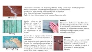 Efflorescence
Efflorescence is associated with the painting of bricks. Mostly, it takes one of the following forms:-
•Fluffy white deposits caused by sodium, magnesium, or calcium sulphates.
•Formation of white films due to calcium carbonate or hydroxide.
•Hard glossy patches caused by potassium salts.
•Yellowish green stains produced by the presence of chromium salts
Bleeding
Bleeding refers to the
diffusion or mixing of a
dye from the substrate into
the topcoat. Generally,
bleeding results in a spot-
like discoloration of the
topcoat.
Blistering/Peeling
It occurs due to improper surface treatment
and the presence of moisture or dampness in
the substrate.
Thus, blistering defect refers to the lifting of
the paint film from the underlying surface. In
addition, it appears to be a bubble or a blister,
usually caused by heat, moisture, or both.
Eventually, this leads to another defect called
peeling of the paint, if not taken care of.
Blooming refers to the formation of dull
patches on the surface due to improper
ventilation, weathering, defective
products, etc. In this case, the topcoat of
a surface dries out and develops
haziness.
Blooming
This defect is the formation of a white, chalky
powder on the painted surface. This occurs due
to the absence of sufficient oil in the primer.
Moreover, all the paints will have this defect if
subjected to outdoor exposure over an
extended period of time.
Chalking
 