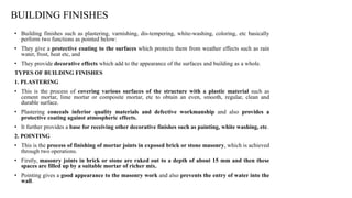 BUILDING FINISHES
• Building finishes such as plastering, varnishing, dis-tempering, white-washing, coloring, etc basically
perform two functions as pointed below:
• They give a protective coating to the surfaces which protects them from weather effects such as rain
water, frost, heat etc, and
• They provide decorative effects which add to the appearance of the surfaces and building as a whole.
TYPES OF BUILDING FINISHES
1. PLASTERING
• This is the process of covering various surfaces of the structure with a plastic material such as
cement mortar, lime mortar or composite mortar, etc to obtain an even, smooth, regular, clean and
durable surface.
• Plastering conceals inferior quality materials and defective workmanship and also provides a
protective coating against atmospheric effects.
• It further provides a base for receiving other decorative finishes such as painting, white washing, etc.
2. POINTING
• This is the process of finishing of mortar joints in exposed brick or stone masonry, which is achieved
through two operations.
• Firstly, masonry joints in brick or stone are raked out to a depth of about 15 mm and then these
spaces are filled up by a suitable mortar of richer mix.
• Pointing gives a good appearance to the masonry work and also prevents the entry of water into the
wall.
 