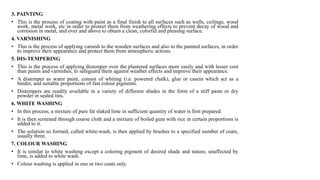 3. PAINTING
• This is the process of coating with paint as a final finish to all surfaces such as walls, ceilings, wood
work, metal work, etc in order to protect them from weathering effects to prevent decay of wood and
corrosion in metal, and over and above to obtain a clean, colorful and pleasing surface.
4. VARNISHING
• This is the process of applying varnish to the wooden surfaces and also to the painted surfaces, in order
to improve their appearance and protect them from atmospheric actions.
5. DIS-TEMPERING
• This is the process of applying distemper over the plastered surfaces more easily and with lesser cost
than paints and varnishes, to safeguard them against weather effects and improve their appearance.
• A distemper as water paint, consist of whiting (i.e. powered chalk), glue or casein which act as a
binder, and suitable proportions of fast colour pigments.
• Distempers are readily available in a variety of different shades in the form of a stiff paste or dry
powder in sealed tins.
6. WHITE WASHING
• In this process, a mixture of pure fat slaked lime in sufficient quantity of water is first prepared.
• It is then screened through coarse cloth and a mixture of boiled gum with rice in certain proportions is
added to it.
• The solution so formed, called white-wash, is then applied by brushes to a specified number of coats,
usually three.
7. COLOUR WASHING
• It is similar to white washing except a coloring pigment of desired shade and nature, unaffected by
lime, is added to white wash.
• Colour washing is applied in one or two coats only.
 