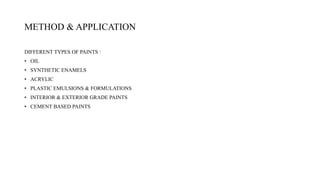 METHOD & APPLICATION
DIFFERENT TYPES OF PAINTS :
• OIL
• SYNTHETIC ENAMELS
• ACRYLIC
• PLASTIC EMULSIONS & FORMULATIONS
• INTERIOR & EXTERIOR GRADE PAINTS
• CEMENT BASED PAINTS
 
