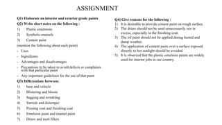 ASSIGNMENT
Q1) Elaborate on interior and exterior grade paints
Q2) Write short notes on the following :
1) Plastic emulsions
2) Synthetic enamels
3) Cement paint
(mention the following about each paint)
- Uses
- Ingredients
- Advantages and disadvantages
- Precautions to be taken to avoid defects or complaints
with that particular paint
- Any important guidelines for the use of that paint
Q3) Differentiate between:
1) base and vehicle
2) Blistering and bloom
3) Sagging and wrinkling
4) Varnish and distemper
5) Priming coat and finishing coat
6) Emulsion paint and enamel paint
7) Driers and inert fillers
Q4) Give reasons for the following :
1) It is desirable to provide cement paint on rough surface.
2) The driers should not be used unnecessarily nor in
excess, especially in the finishing coat.
3) The oil paint should not be applied during humid and
damp weather.
4) The application of cement paint over a surface exposed
directly to hot sunlight should be avoided.
5) It is observed that the plastic emulsion paints are widely
used for interior jobs in our country.
 