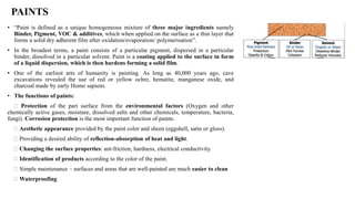 • “Paint is defined as a unique homogeneous mixture of three major ingredients namely
Binder, Pigment, VOC & additives, which when applied on the surface as a thin layer that
forms a solid dry adherent film after oxidation/evaporation/ polymerisation”.
• In the broadest terms, a paint consists of a particular pigment, dispersed in a particular
binder, dissolved in a particular solvent. Paint is a coating applied to the surface in form
of a liquid dispersion, which is then hardens forming a solid film.
• One of the earliest arts of humanity is painting. As long as 40,000 years ago, cave
excavations revealed the use of red or yellow ochre, hematite, manganese oxide, and
charcoal made by early Homo sapiens.
• The functions of paints:
Protection of the part surface from the environmental factors (Oxygen and other
chemically active gases, moisture, dissolved salts and other chemicals, temperature, bacteria,
fungi). Corrosion protection is the most important function of paints.
Aesthetic appearance provided by the paint color and sheen (eggshell, satin or gloss).
Providing a desired ability of reflection-absorption of heat and light.
Changing the surface properties: ant-friction, hardness, electrical conductivity.
Identification of products according to the color of the paint.
Simple maintenance – surfaces and areas that are well-painted are much easier to clean
Waterproofing
PAINTS
 