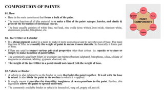 COMPOSITION OF PAINTS
01. Base
• Base is the main constituent that forms a bulk of the paint.
• The main function of all this material is to make a film of the paint- opaque, harder, and elastic &
prevent the formation of shrinkage cracks.
• The base usually consists of white lead, red lead, zinc oxide (zinc white), iron oxide, titanium white,
aluminium powder, lithophone, etc.
02. Inert Filler or Extender
• It is cheap pigment added in a paint to make it more economical and to save the cost of base. The main
function of filler is to modify the weight of paint & makes it more durable. So basically it forms part
of base.
• Fillers are used to impart various physical properties other than colour i.e. opacity or texture or
simply to make handling of paint better.
• The commonly used inert fillers or extenders are barites (barium sulphate), lithophone, silica, silicate of
magnesia or alumina, whiting, gypsum, charcoal, etc.
• The weight of the inert filler in a paint should not exceed ¼th the weight of base.
03. Vehicle or Binder
• A vehicle is also referred to as the binder or resin that holds the paint together. It is oil with the base
is mixed. It also binds the paint to the surface to which it is applied.
• It simply means it provides the durability, toughness, & waterproofness to the paint. Further, this
ingredient allows the paint to spread uniformly.
• The commonly available binder or vehicle is linseed oil, tung oil, poppy oil, nut oil.
 