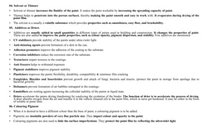 04. Solvent or Thinner
• Solvent or thinner increases the fluidity of the paint. It makes the paint workable by increasing the spreading capacity of paint.
• Thinner helps to penetrate into the porous surfaces, thereby making the paint smooth and easy to work with. It evaporates during drying of the
paint film.
• The solvent is a usually a volatile substance which provides properties such as smoothness, easy flow, and brushability.
05. Additives or Driers
• Additives are usually added in small quantities in different types of paints used in building and construction. It changes the properties of paint.
These are also added to improve the paint properties, such as colour opacity, pigment dispersion, and stability. Few additives are mentioned:
• UV stabilizers provide stability of the paints under ultra-violet light.
• Anti-skinning agents prevent formation of a skin in the can.
• Adhesion promoters improve the adhesion of the coating to the substrate.
• Corrosion inhibitors reduce the corrosion rate of the substrate.
• Texturizers impart textures to the coatings.
• Anti freezers helps to withstand exposure
• Pigment stabilizers improve pigment stability
• Plasticisers improves the paints flexibility, durability, compatibility & minimise film cracking
• Fungicides, Biocides and Insecticides prevent growth and attack of fungi, bacteria and insects. (protect the paint in storage from spoilage due to
bacterial growth)
• Defoamers prevent formation of air bubbles entrapped in the coatings.
• Emulsifiers are wetting agents increasing the colloidal stability of the paints in liquid state.
• Driers accelerate the paints drying (hardening) by catalyzing the oxidation of the binder. The function of drier is to accelerate the process of drying.
A drier absorbs oxygen from the air and transfer it to the vehicle (linseed oil) in the paint film, which in turns get hardened. It may be either in the form
of soluble or paste state.
06. Colouring Pigment
• When it is desired to have a different colour than the base of paint, a colouring pigment is to be added.
• Pigments are insoluble powders of very fine particle size. They impart colour and opacity to the paint.
• Colouring pigments are also used to hide the surface imperfections. They protect the paint film by reflecting the ultraviolet light.
 