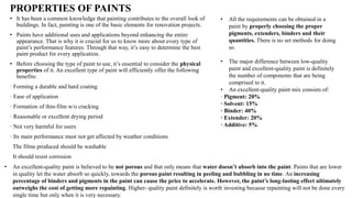 PROPERTIES OF PAINTS
• It has been a common knowledge that painting contributes to the overall look of
buildings. In fact, painting is one of the basic elements for renovation projects.
• Paints have additional uses and applications beyond enhancing the entire
appearance. That is why it is crucial for us to know more about every type of
paint’s performance features. Through that way, it’s easy to determine the best
paint product for every application.
• Before choosing the type of paint to use, it’s essential to consider the physical
properties of it. An excellent type of paint will efficiently offer the following
benefits:
· Forming a durable and hard coating
· Ease of application
· Formation of thin-film w/o cracking
· Reasonable or excellent drying period
· Not very harmful for users
· Its main performance must not get affected by weather conditions
The films produced should be washable
It should resist corrosion
• All the requirements can be obtained in a
paint by properly choosing the proper
pigments, extenders, binders and their
quantities. There is no set methods for doing
so.
• The major difference between low-quality
paint and excellent-quality paint is definitely
the number of components that are being
comprised to it.
• An excellent-quality paint mix consists of:
· Pigment: 20%
· Solvent: 15%
· Binder: 40%
· Extender: 20%
· Additive: 5%
• An excellent-quality paint is believed to be not porous and that only means that water doesn’t absorb into the paint. Paints that are lower
in quality let the water absorb so quickly, towards the porous paint resulting in peeling and bubbling in no time. An increasing
percentage of binders and pigments in the paint can cause the price to accelerate. However, the paint’s long-lasting effect ultimately
outweighs the cost of getting more repainting. Higher- quality paint definitely is worth investing because repainting will not be done every
single time but only when it is very necessary.
 