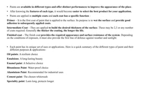 • Paints are available in different types and offer distinct performances to improve the appearance of the place.
• After knowing the features of each type, it would become easier to select the best product for your application.
• Paints are applied in multiple coats and each coat has a specific function :
Primer – It is the first coat of paint that is applied to the surface. Its purpose is to wet the surface and provide good
adhesion to subsequently applied coats.
Intermediate Coat – They are applied to build the desired thickness of the surface. These may be 2,3 or any number
of coats required. Generally the thicker the coating, the longer the life.
Finished coat – The finish coat provides the required appearance and surface resistance of the system. Depending
on the conditions of exposure, it must also provide the first line of defence against weather and sunlight.
• Each paint has its unique set of uses or applications. Here is a quick summary of the different types of paint and their
different purposes & applications:
Oil paints: A resilient choice
Emulsions: A long-lasting beauty
Enamel paint: A Selective choice
Bituminous Paint: Water-proof choice
Aluminium Paint: Recommended for industrial uses
Cement paint: The chosen whitewash
Speciality paint: Lasts long, protects longer
 