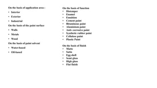 On the basis of application area :
• Interior
• Exterior
• Industrial
On the basis of the paint surface
• Walls
• Metals
• Wood
On the basis of paint solvent
• Water-based
• Oil-based
On the basis of function
• Distemper
• Enamel
• Emulsion
• Cement paint
• Bituminous paint
• Aluminium paint
• Anti- corrosive paint
• Synthetic rubber paint
• Cellulose paint
• Plastic Paint
On the basis of finish
• Matte
• Satin
• Egg shell
• Semi gloss
• High gloss
• Flat finish
 