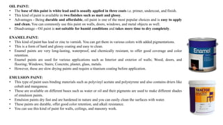 OIL PAINT:
• The base of this paint is white lead and is usually applied in three coats i.e. primer, undercoat, and finish.
• This kind of paint is available in two finishes such as matt and glossy.
• Advantages - Being durable and affordable, oil paint is one of the most popular choices and is easy to apply
and clean. You can commonly use this paint on walls, doors, windows, and metal objects as well.
• Disadvantage - Oil paint is not suitable for humid conditions and takes more time to dry completely.
ENAMEL PAINT:
• This kind of paint has lead or zinc to varnish. You can get them in various colors with added pigmentations.
• This is a form of hard and glossy coating and easy to clean.
• Enamel paints are very long-lasting, waterproof, and chemically resistant, to offer good coverage and color
retention.
• Enamel paints are used for various applications such as Interior and exterior of walls; Wood, doors, and
flooring; Windows; Stairs; Concrete, plaster, glass, metals.
• However, these are slow drying paints and require a titanium coating before application.
EMULSION PAINT:
• This type of paint uses binding materials such as polyvinyl acetate and polystyrene and also contains driers like
cobalt and manganese.
• These are available on different bases such as water or oil and their pigments are used to make different shades
of emulsion paints.
• Emulsion paints dry fast and are hardened in nature and you can easily clean the surfaces with water.
• These paints are durable, offer good color retention, and alkali resistance.
• You can use this kind of paint for walls, ceilings, and masonry work.
 