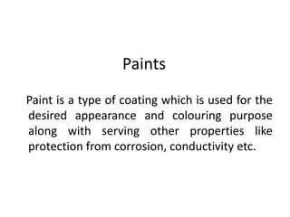 Paints
Paint is a type of coating which is used for the
desired appearance and colouring purpose
along with serving other properties like
protection from corrosion, conductivity etc.
 